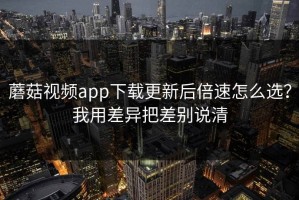蘑菇视频app下载更新后倍速怎么选？我用差异把差别说清