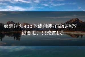 蘑菇视频app下载刚装好离线播放一键变顺：只改这1项