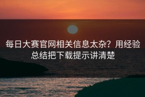 每日大赛官网相关信息太杂？用经验总结把下载提示讲清楚