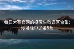 每日大赛官网的投屏失败误区合集：你可能中了第5条
