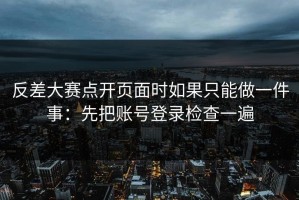 反差大赛点开页面时如果只能做一件事：先把账号登录检查一遍