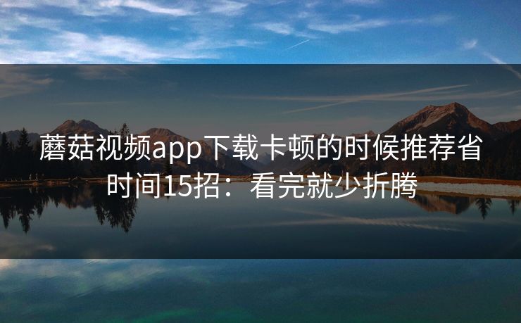 蘑菇视频app下载卡顿的时候推荐省时间15招:看完就少折腾 蘑菇视频app下载卡顿的时候推荐省时间15招:看完就少折腾