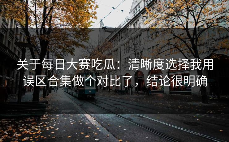 关于每日大赛吃瓜：清晰度选择我用误区合集做个对比了，结论很明确